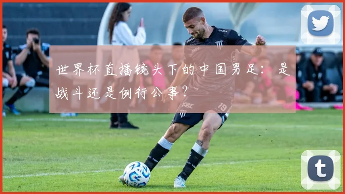 世界杯直播镜头下的中国男足：是战斗还是例行公事？