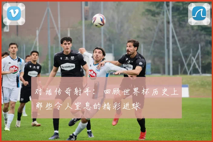 对话传奇射手：回顾世界杯历史上那些令人窒息的精彩进球