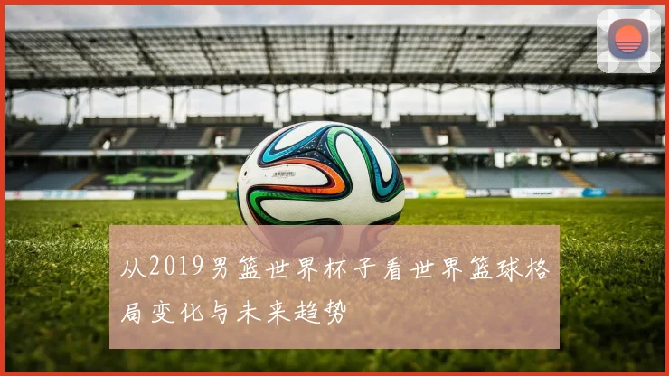 从2019男篮世界杯子看世界篮球格局变化与未来趋势
