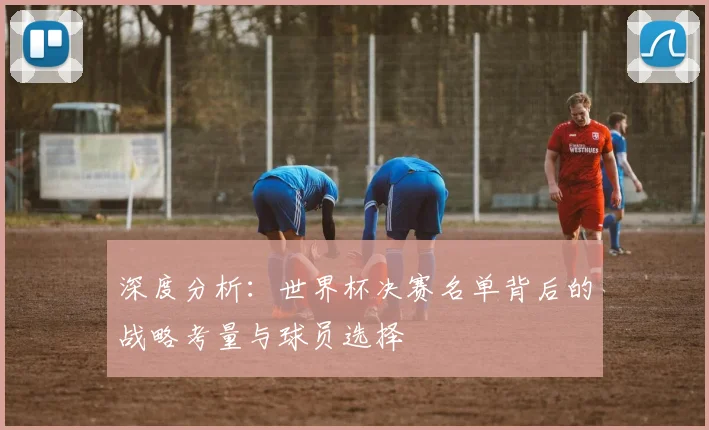 深度分析：世界杯决赛名单背后的战略考量与球员选择