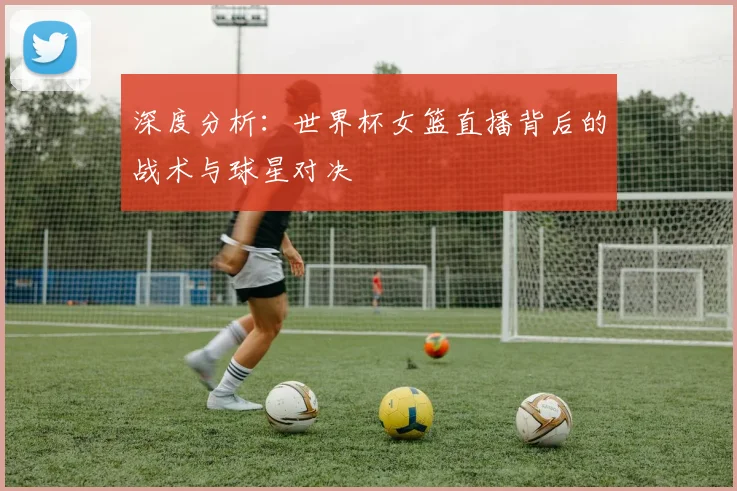 深度分析：世界杯女篮直播背后的战术与球星对决