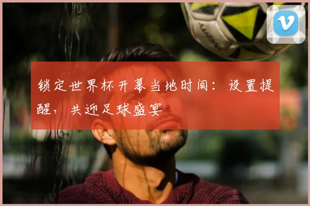 锁定世界杯开幕当地时间：设置提醒，共迎足球盛宴