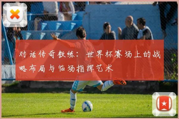 对话传奇教练:世界杯赛场上的战略布局与临场指挥艺术