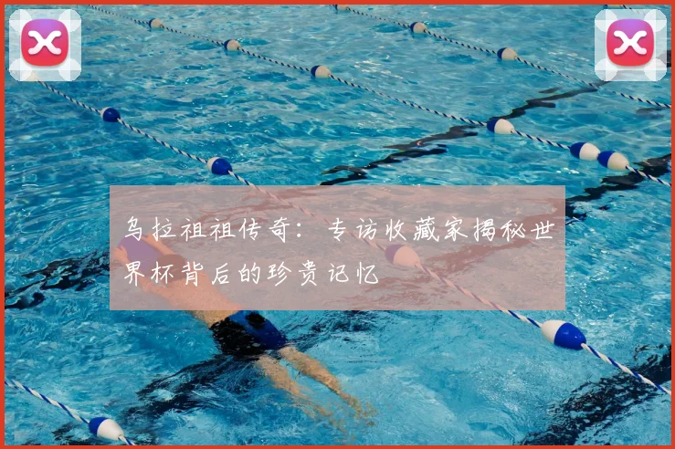 乌拉祖祖传奇：专访收藏家揭秘世界杯背后的珍贵记忆