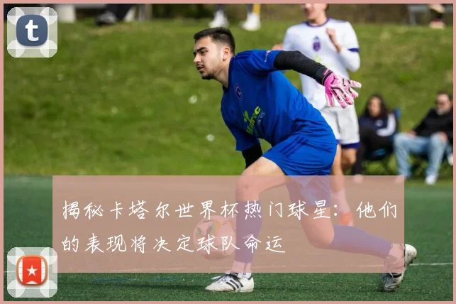 揭秘卡塔尔世界杯热门球星：他们的表现将决定球队命运