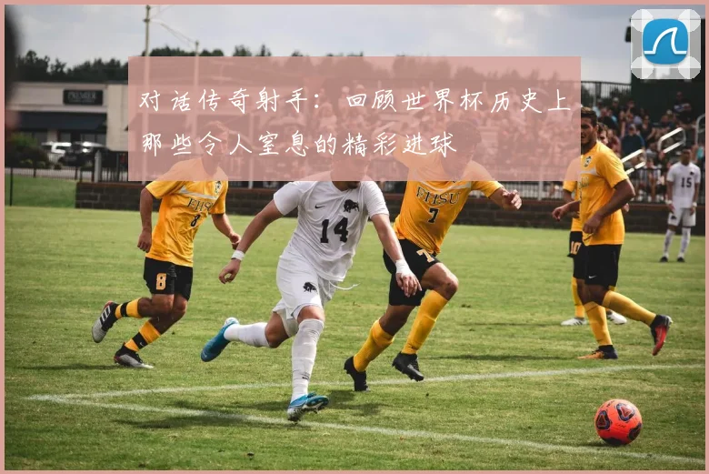 对话传奇射手:回顾世界杯历史上那些令人窒息的精彩进球