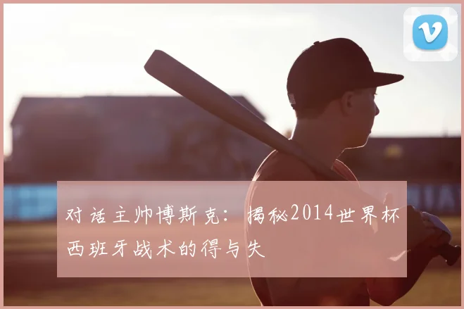 对话主帅博斯克:揭秘2014世界杯西班牙战术的得与失