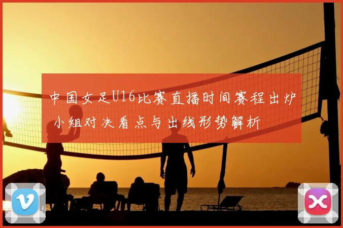 中国女足U16比赛直播时间赛程出炉 小组对决看点与出线形势解析