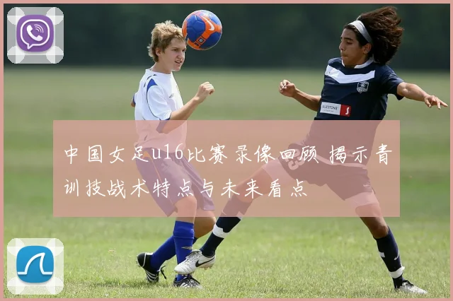 中国女足u16比赛录像回顾 揭示青训技战术特点与未来看点